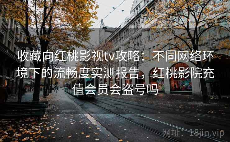 收藏向红桃影视tv攻略：不同网络环境下的流畅度实测报告，红桃影院充值会员会盗号吗
