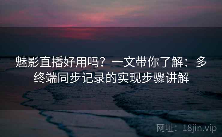 魅影直播好用吗?一文带你了解:多终端同步记录的实现步骤讲解 魅影直播好用吗?一文带你了解:多终端同步记录的实现步骤讲解