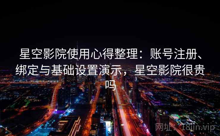 星空影院使用心得整理:账号注册、绑定与基础设置演示,星空影院很贵吗 星空影院使用心得整理:账号注册、绑定与基础设置演示,星空影院很贵吗