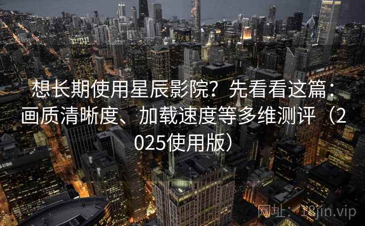 想长期使用星辰影院？先看看这篇：画质清晰度、加载速度等多维测评（2025使用版）