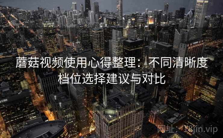 蘑菇视频使用心得整理:不同清晰度档位选择建议与对比 蘑菇视频使用心得整理:不同清晰度档位选择建议与对比