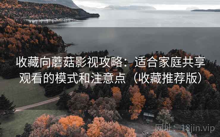 收藏向蘑菇影视攻略：适合家庭共享观看的模式和注意点（收藏推荐版）