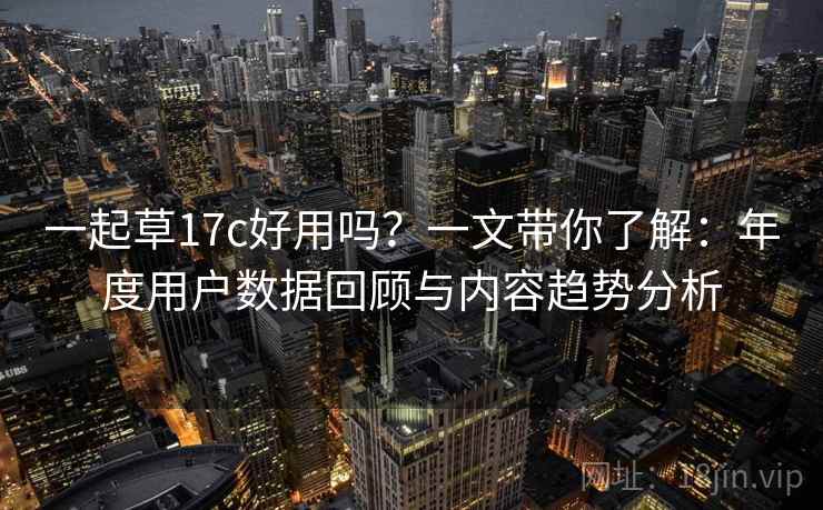 一起草17c好用吗？一文带你了解：年度用户数据回顾与内容趋势分析