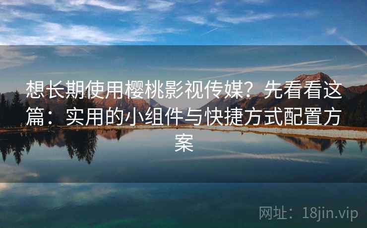 想长期使用樱桃影视传媒？先看看这篇：实用的小组件与快捷方式配置方案