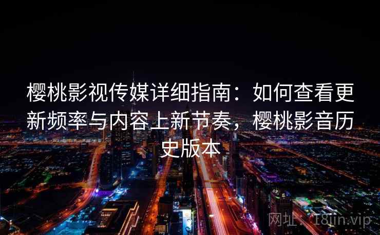 樱桃影视传媒详细指南：如何查看更新频率与内容上新节奏，樱桃影音历史版本