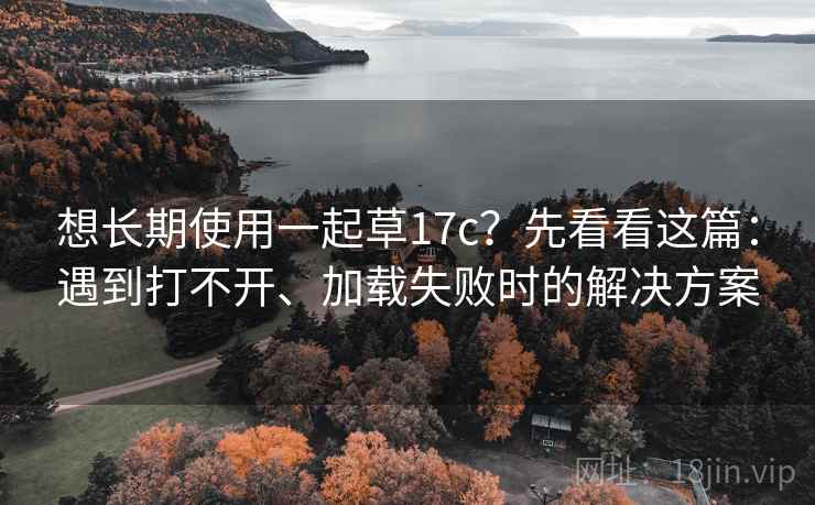 想长期使用一起草17c？先看看这篇：遇到打不开、加载失败时的解决方案