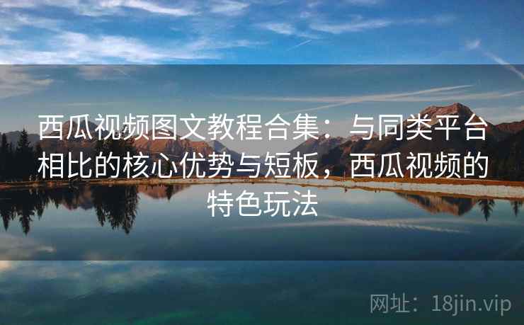 西瓜视频图文教程合集：与同类平台相比的核心优势与短板，西瓜视频的特色玩法