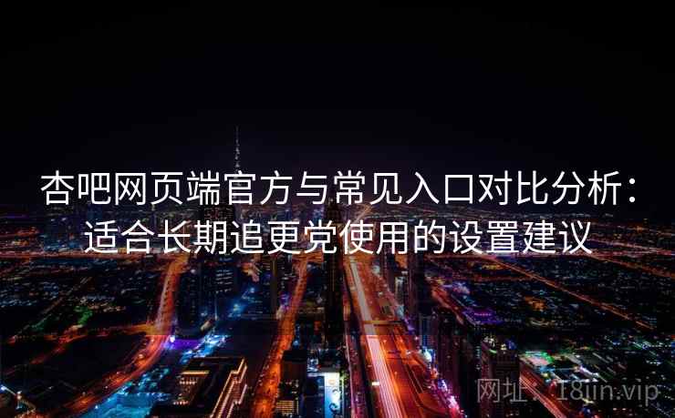 杏吧网页端官方与常见入口对比分析：适合长期追更党使用的设置建议