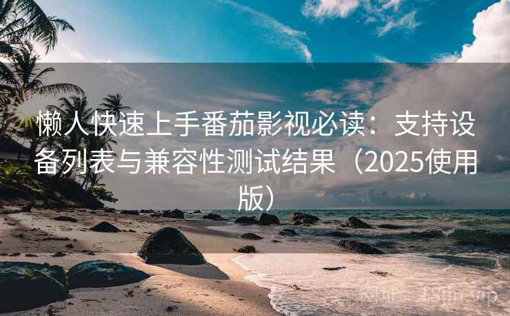 懒人快速上手番茄影视必读：支持设备列表与兼容性测试结果（2025使用版）