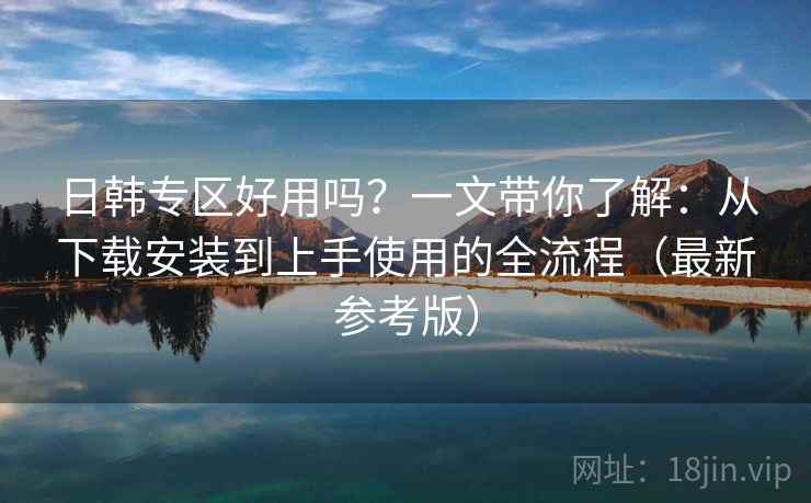 日韩专区好用吗？一文带你了解：从下载安装到上手使用的全流程（最新参考版）