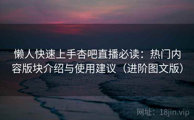 懒人快速上手杏吧直播必读：热门内容版块介绍与使用建议（进阶图文版）