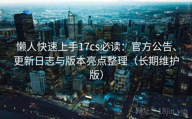 懒人快速上手17cs必读：官方公告、更新日志与版本亮点整理（长期维护版）