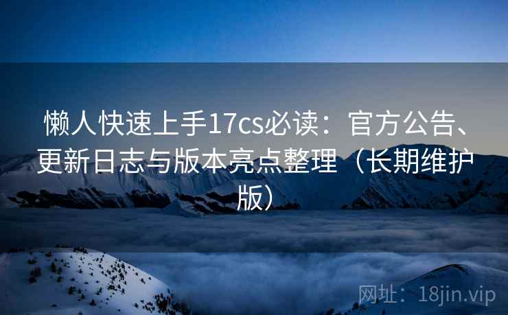 懒人快速上手17cs必读：官方公告、更新日志与版本亮点整理（长期维护版）