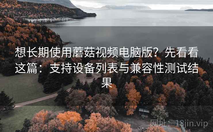 想长期使用蘑菇视频电脑版？先看看这篇：支持设备列表与兼容性测试结果
