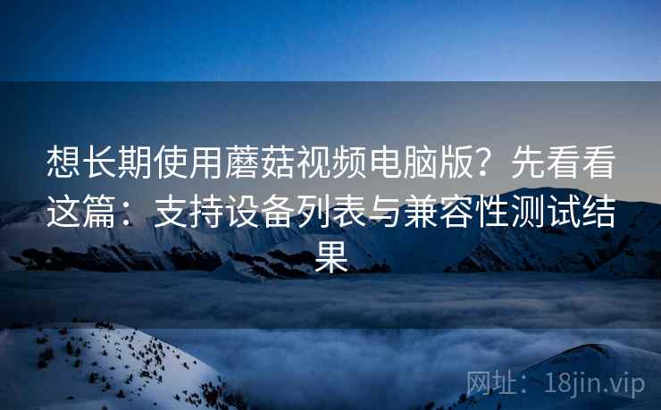 想长期使用蘑菇视频电脑版？先看看这篇：支持设备列表与兼容性测试结果