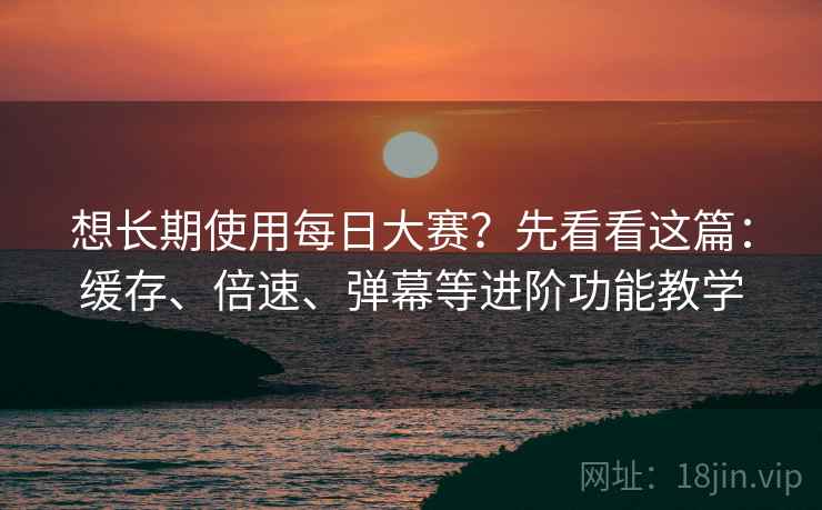 想长期使用每日大赛？先看看这篇：缓存、倍速、弹幕等进阶功能教学