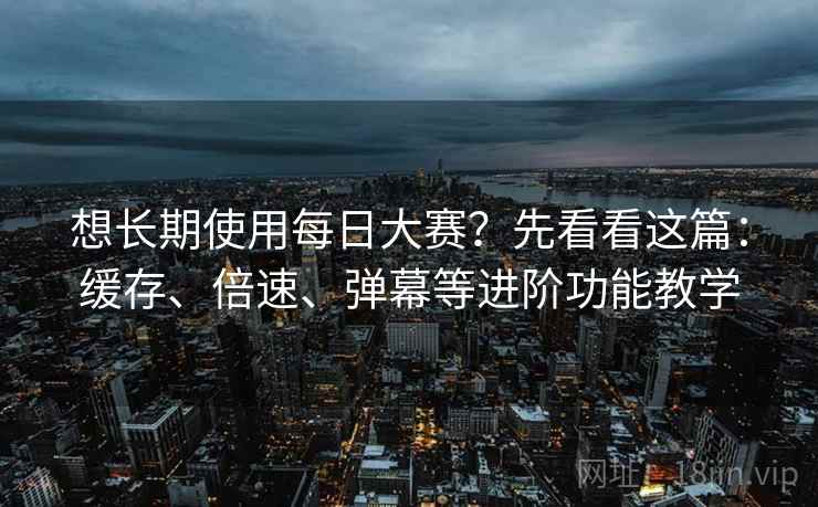 想长期使用每日大赛？先看看这篇：缓存、倍速、弹幕等进阶功能教学