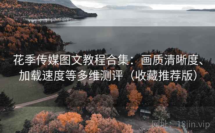 花季传媒图文教程合集：画质清晰度、加载速度等多维测评（收藏推荐版）