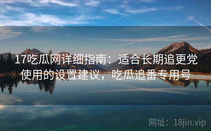 17吃瓜网详细指南：适合长期追更党使用的设置建议，吃瓜追番专用号