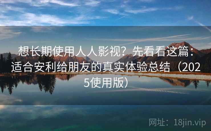 想长期使用人人影视？先看看这篇：适合安利给朋友的真实体验总结（2025使用版）