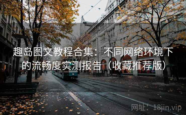 趣岛图文教程合集：不同网络环境下的流畅度实测报告（收藏推荐版）
