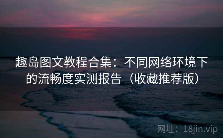 趣岛图文教程合集：不同网络环境下的流畅度实测报告（收藏推荐版）