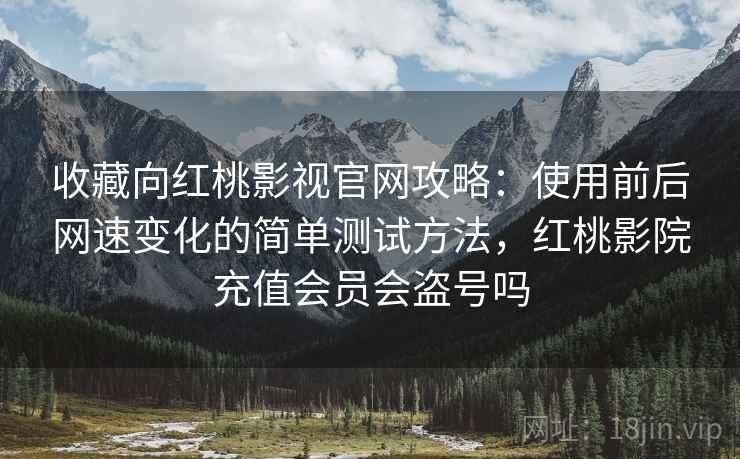 收藏向红桃影视官网攻略：使用前后网速变化的简单测试方法，红桃影院充值会员会盗号吗