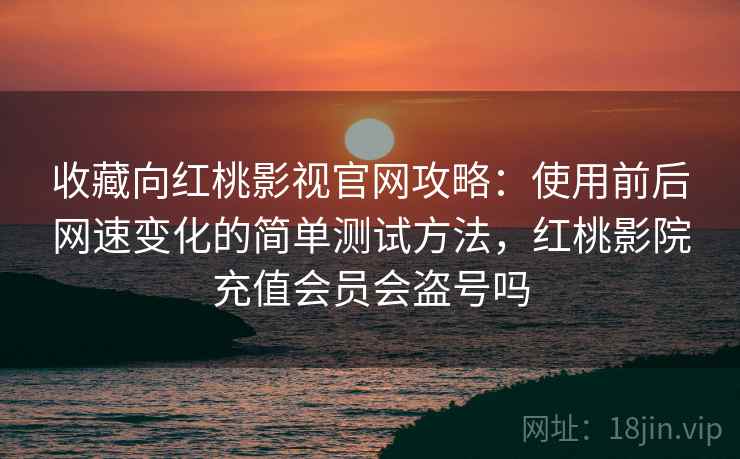 收藏向红桃影视官网攻略：使用前后网速变化的简单测试方法，红桃影院充值会员会盗号吗