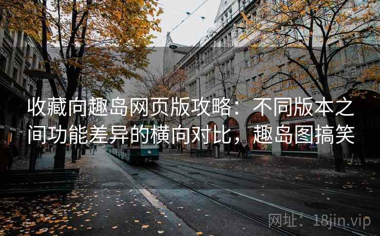 收藏向趣岛网页版攻略：不同版本之间功能差异的横向对比，趣岛图搞笑
