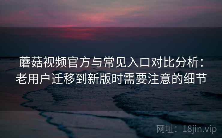 蘑菇视频官方与常见入口对比分析：老用户迁移到新版时需要注意的细节