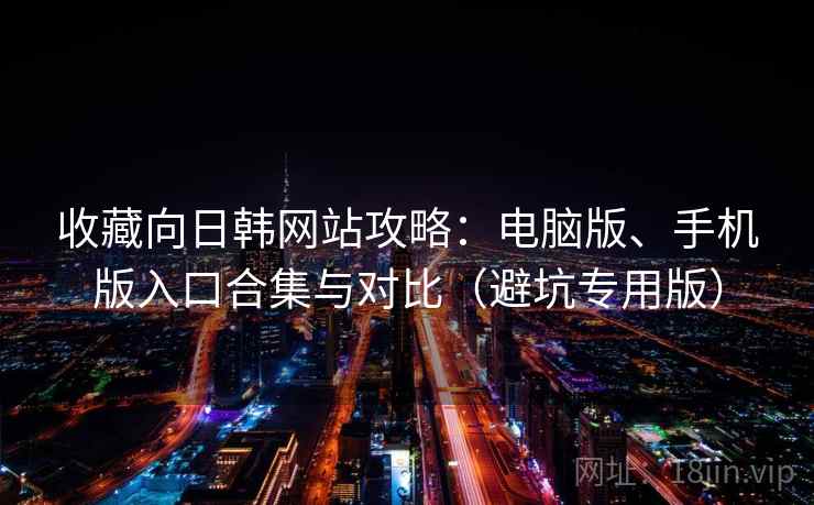 收藏向日韩网站攻略：电脑版、手机版入口合集与对比（避坑专用版）