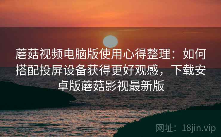 蘑菇视频电脑版使用心得整理：如何搭配投屏设备获得更好观感，下载安卓版蘑菇影视最新版