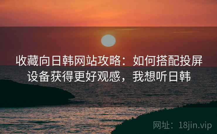 收藏向日韩网站攻略：如何搭配投屏设备获得更好观感，我想听日韩