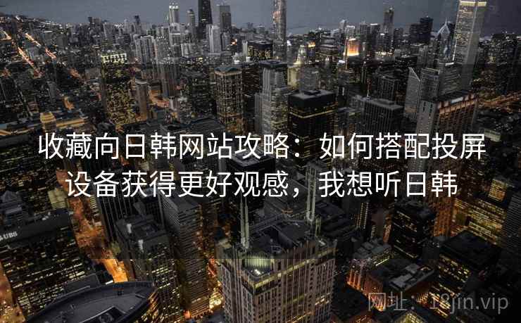 收藏向日韩网站攻略：如何搭配投屏设备获得更好观感，我想听日韩