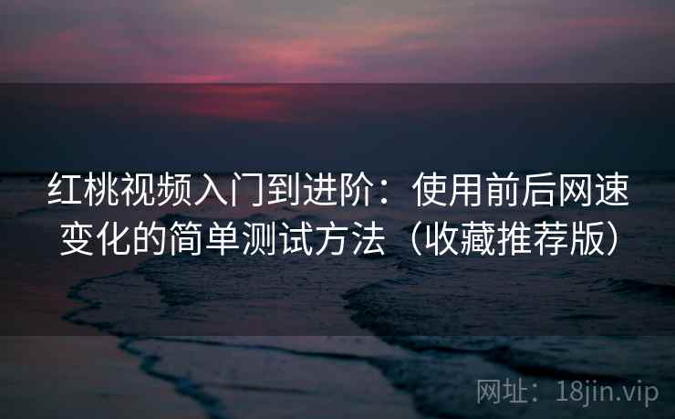 红桃视频入门到进阶：使用前后网速变化的简单测试方法（收藏推荐版）