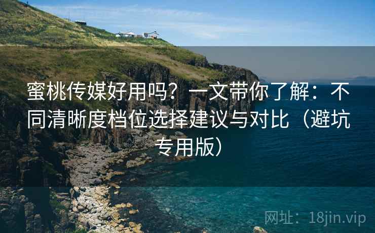 蜜桃传媒好用吗？一文带你了解：不同清晰度档位选择建议与对比（避坑专用版）