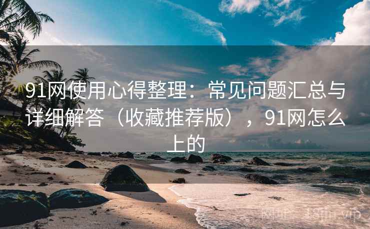91网使用心得整理：常见问题汇总与详细解答（收藏推荐版），91网怎么上的