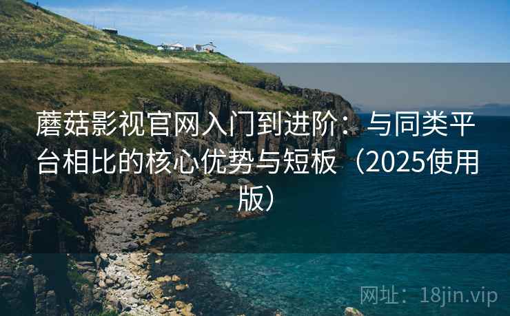 蘑菇影视官网入门到进阶：与同类平台相比的核心优势与短板（2025使用版）