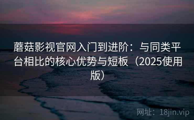 蘑菇影视官网入门到进阶：与同类平台相比的核心优势与短板（2025使用版）