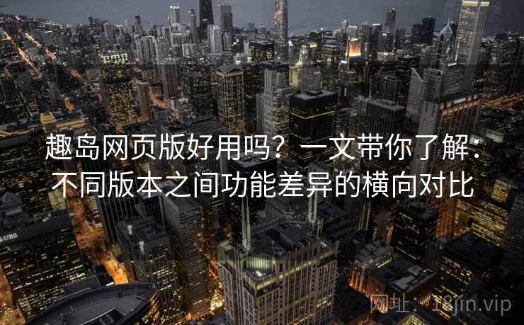 趣岛网页版好用吗？一文带你了解：不同版本之间功能差异的横向对比