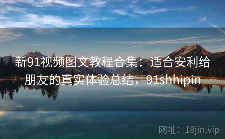 新91视频图文教程合集:适合安利给朋友的真实体验总结,91shhipin 新91视频图文教程合集:适合安利给朋友的真实体验总结,91shhipin