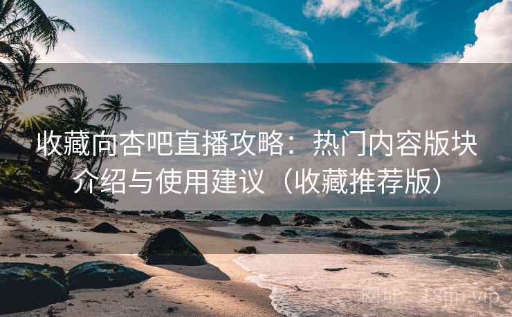 收藏向杏吧直播攻略：热门内容版块介绍与使用建议（收藏推荐版）