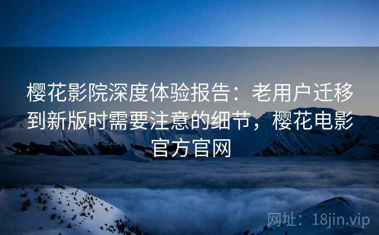 樱花影院深度体验报告:老用户迁移到新版时需要注意的细节,樱花电影官方官网 樱花影院深度体验报告:老用户迁移到新版时需要注意的细节,樱花电影官方官网
