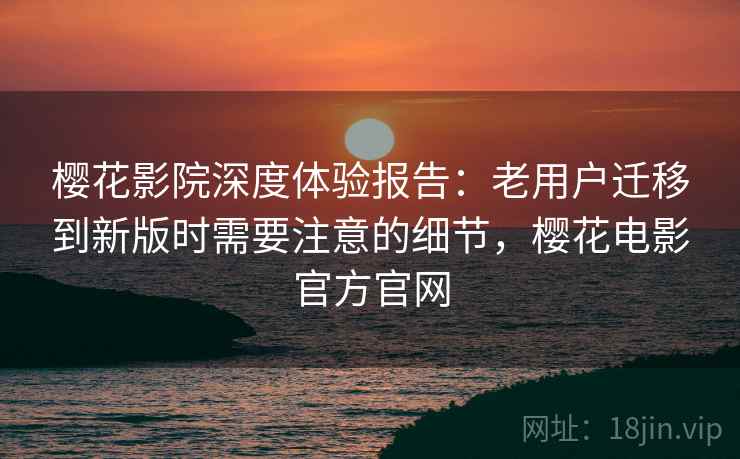 樱花影院深度体验报告：老用户迁移到新版时需要注意的细节，樱花电影官方官网