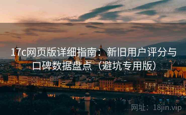17c网页版详细指南：新旧用户评分与口碑数据盘点（避坑专用版）