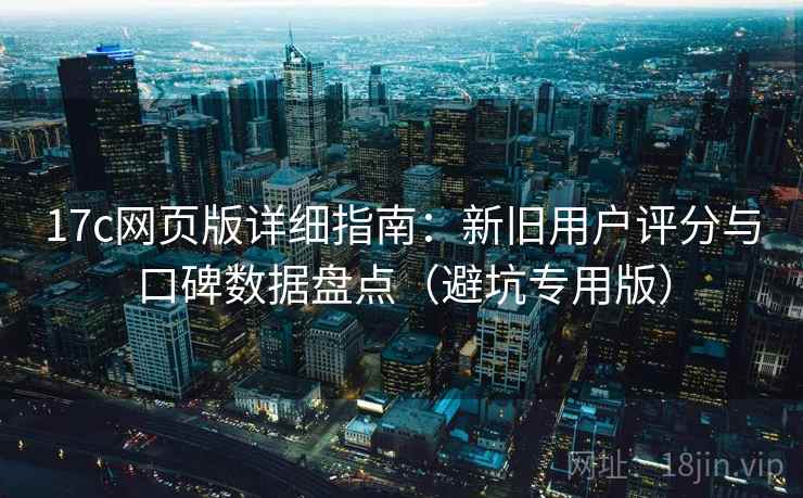 17c网页版详细指南：新旧用户评分与口碑数据盘点（避坑专用版）