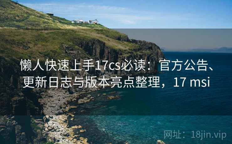 懒人快速上手17cs必读：官方公告、更新日志与版本亮点整理，17 msi