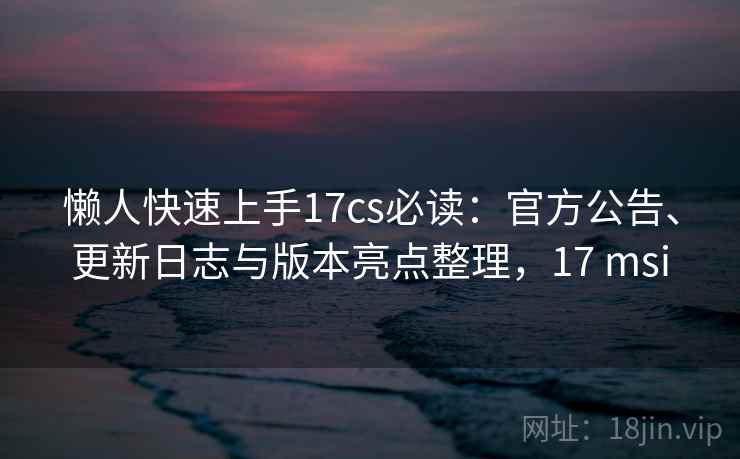 懒人快速上手17cs必读:官方公告、更新日志与版本亮点整理,17 msi 懒人快速上手17cs必读:官方公告、更新日志与版本亮点整理,17 msi
