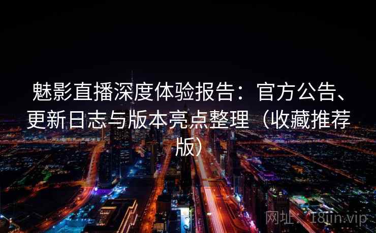 魅影直播深度体验报告：官方公告、更新日志与版本亮点整理（收藏推荐版）