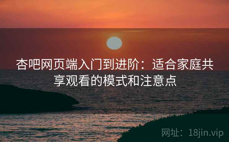杏吧网页端入门到进阶:适合家庭共享观看的模式和注意点 杏吧网页端入门到进阶:适合家庭共享观看的模式和注意点